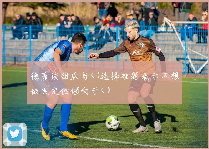 德隆谈甜瓜与KD选择难题表示不想做决定但倾向于KD